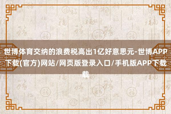 世博体育交纳的浪费税高出1亿好意思元-世博APP下载(官方)网站/网页版登录入口/手机版APP下载