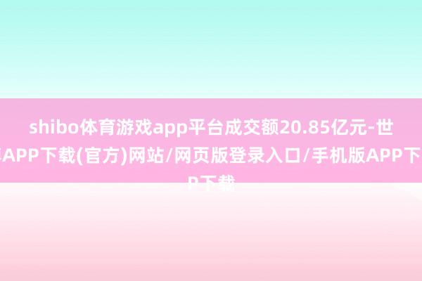 shibo体育游戏app平台成交额20.85亿元-世博APP下载(官方)网站/网页版登录入口/手机版APP下载