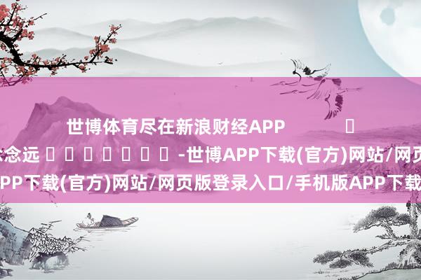 世博体育尽在新浪财经APP 包袱裁剪:赵念念远 -世博APP下载(官方)网站/网页版登录入口/手机版APP下载