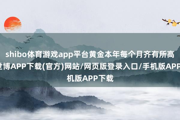 shibo体育游戏app平台黄金本年每个月齐有所高潮-世博APP下载(官方)网站/网页版登录入口/手机版APP下载