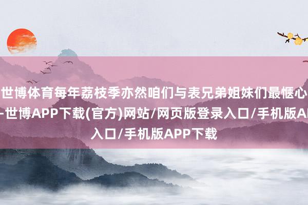 世博体育每年荔枝季亦然咱们与表兄弟姐妹们最惬心的时光-世博APP下载(官方)网站/网页版登录入口/手机版APP下载