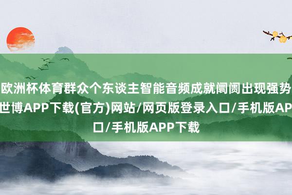 欧洲杯体育群众个东谈主智能音频成就阛阓出现强势反弹-世博APP下载(官方)网站/网页版登录入口/手机版APP下载