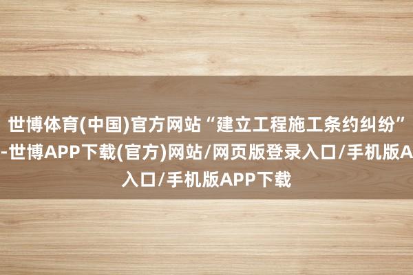 世博体育(中国)官方网站“建立工程施工条约纠纷”有48则-世博APP下载(官方)网站/网页版登录入口/手机版APP下载