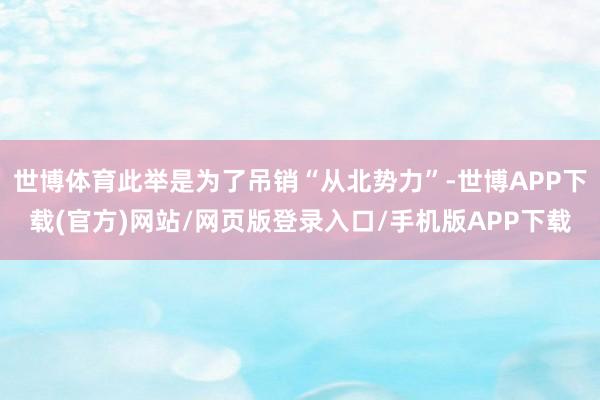 世博体育此举是为了吊销“从北势力”-世博APP下载(官方)网站/网页版登录入口/手机版APP下载
