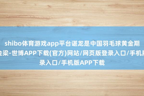 shibo体育游戏app平台谌龙是中国羽毛球黄金期间的架海金梁-世博APP下载(官方)网站/网页版登录入口/手机版APP下载