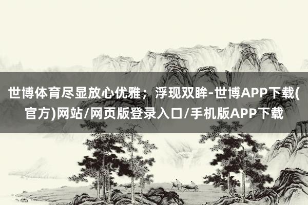 世博体育尽显放心优雅；浮现双眸-世博APP下载(官方)网站/网页版登录入口/手机版APP下载