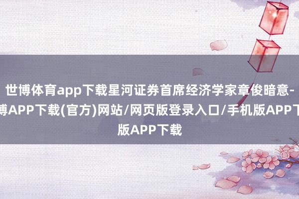世博体育app下载星河证券首席经济学家章俊暗意-世博APP下载(官方)网站/网页版登录入口/手机版APP下载