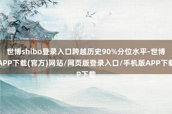 世博shibo登录入口跨越历史90%分位水平-世博APP下载(官方)网站/网页版登录入口/手机版APP下载