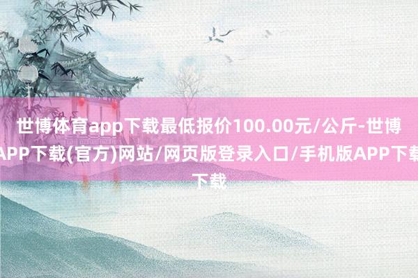 世博体育app下载最低报价100.00元/公斤-世博APP下载(官方)网站/网页版登录入口/手机版APP下载
