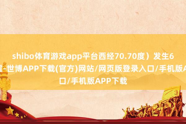 shibo体育游戏app平台西经70.70度）发生6.3级地震-世博APP下载(官方)网站/网页版登录入口/手机版APP下载