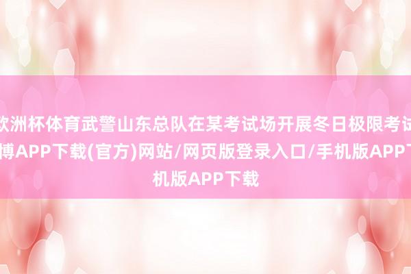 欧洲杯体育武警山东总队在某考试场开展冬日极限考试-世博APP下载(官方)网站/网页版登录入口/手机版APP下载