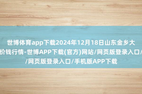 世博体育app下载2024年12月18日山东金乡大蒜专科批发市集价钱行情-世博APP下载(官方)网站/网页版登录入口/手机版APP下载