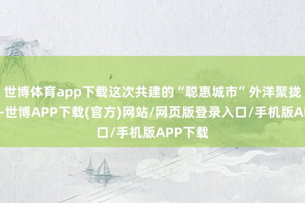 世博体育app下载这次共建的“聪惠城市”外洋聚拢现实室-世博APP下载(官方)网站/网页版登录入口/手机版APP下载