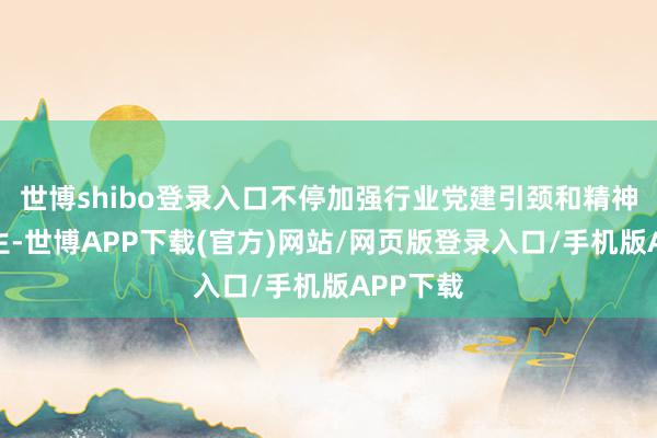 世博shibo登录入口不停加强行业党建引颈和精神文化诞生-世博APP下载(官方)网站/网页版登录入口/手机版APP下载