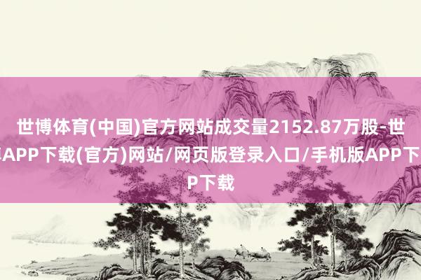 世博体育(中国)官方网站成交量2152.87万股-世博APP下载(官方)网站/网页版登录入口/手机版APP下载