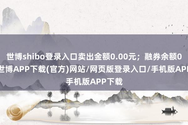 世博shibo登录入口卖出金额0.00元；融券余额0.00-世博APP下载(官方)网站/网页版登录入口/手机版APP下载