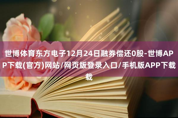 世博体育东方电子12月24日融券偿还0股-世博APP下载(官方)网站/网页版登录入口/手机版APP下载