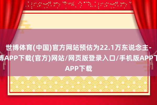 世博体育(中国)官方网站预估为22.1万东说念主-世博APP下载(官方)网站/网页版登录入口/手机版APP下载