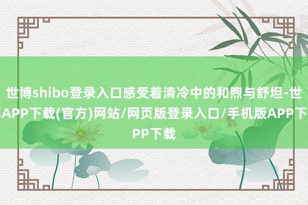 世博shibo登录入口感受着清冷中的和煦与舒坦-世博APP下载(官方)网站/网页版登录入口/手机版APP下载