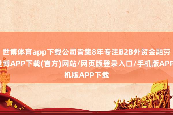 世博体育app下载公司皆集8年专注B2B外贸金融劳动-世博APP下载(官方)网站/网页版登录入口/手机版APP下载