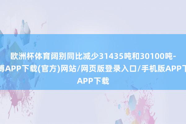欧洲杯体育阔别同比减少31435吨和30100吨-世博APP下载(官方)网站/网页版登录入口/手机版APP下载