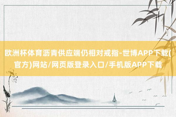 欧洲杯体育沥青供应端仍相对戒指-世博APP下载(官方)网站/网页版登录入口/手机版APP下载