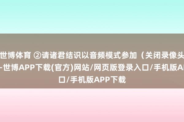 世博体育 ②请诸君结识以音频模式参加（关闭录像头功能）-世博APP下载(官方)网站/网页版登录入口/手机版APP下载