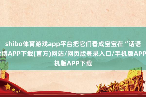 shibo体育游戏app平台把它们看成宝宝在“话语”-世博APP下载(官方)网站/网页版登录入口/手机版APP下载