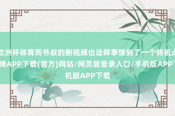 欧洲杯体育而爷叔的删视频也诠释事情到了一个转机点-世博APP下载(官方)网站/网页版登录入口/手机版APP下载
