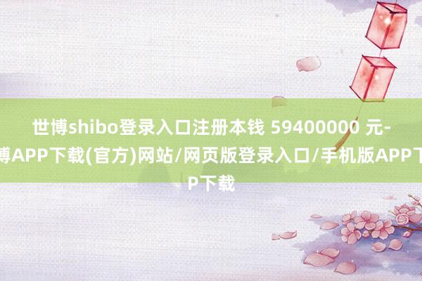 世博shibo登录入口注册本钱 59400000 元-世博APP下载(官方)网站/网页版登录入口/手机版APP下载