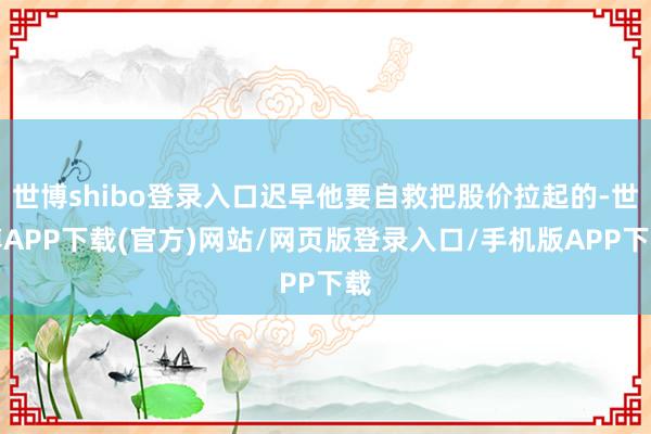 世博shibo登录入口迟早他要自救把股价拉起的-世博APP下载(官方)网站/网页版登录入口/手机版APP下载