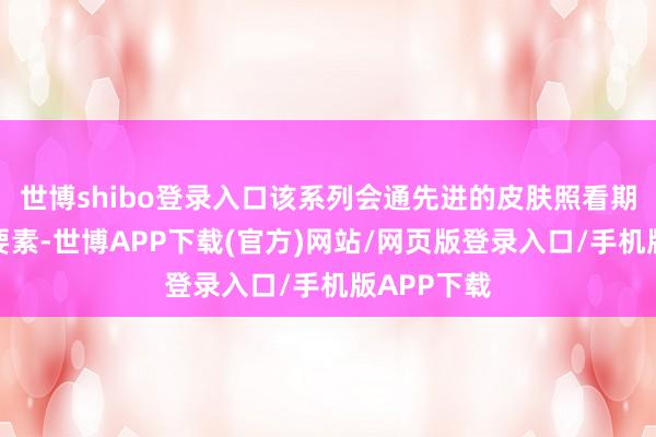 世博shibo登录入口该系列会通先进的皮肤照看期间和自然要素-世博APP下载(官方)网站/网页版登录入口/手机版APP下载