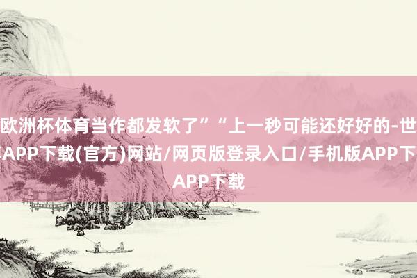 欧洲杯体育当作都发软了”“上一秒可能还好好的-世博APP下载(官方)网站/网页版登录入口/手机版APP下载