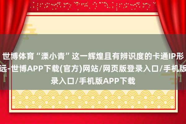 世博体育“溧小青”这一辉煌且有辨识度的卡通IP形象承接永远-世博APP下载(官方)网站/网页版登录入口/手机版APP下载
