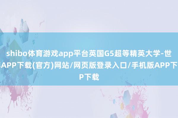 shibo体育游戏app平台英国G5超等精英大学-世博APP下载(官方)网站/网页版登录入口/手机版APP下载