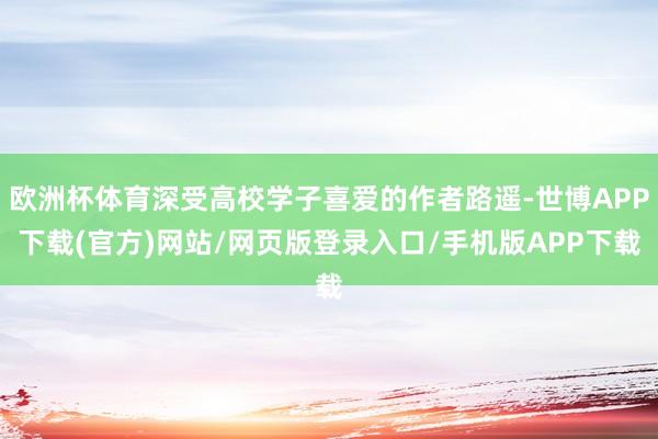 欧洲杯体育深受高校学子喜爱的作者路遥-世博APP下载(官方)网站/网页版登录入口/手机版APP下载