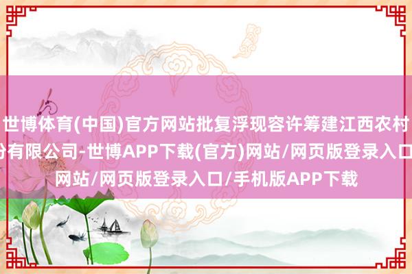 世博体育(中国)官方网站批复浮现容许筹建江西农村买卖皆集银行股份有限公司-世博APP下载(官方)网站/网页版登录入口/手机版APP下载
