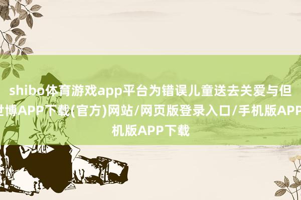 shibo体育游戏app平台为错误儿童送去关爱与但愿-世博APP下载(官方)网站/网页版登录入口/手机版APP下载
