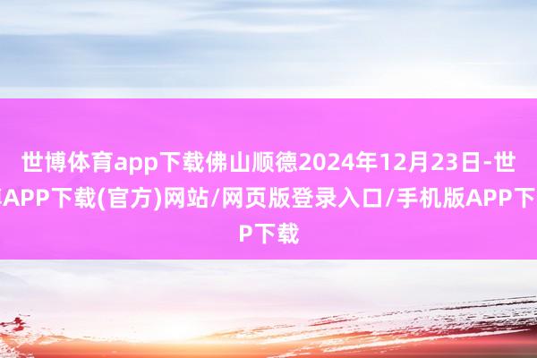 世博体育app下载佛山顺德2024年12月23日-世博APP下载(官方)网站/网页版登录入口/手机版APP下载