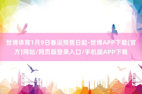 世博体育1月9日春运预售日起-世博APP下载(官方)网站/网页版登录入口/手机版APP下载
