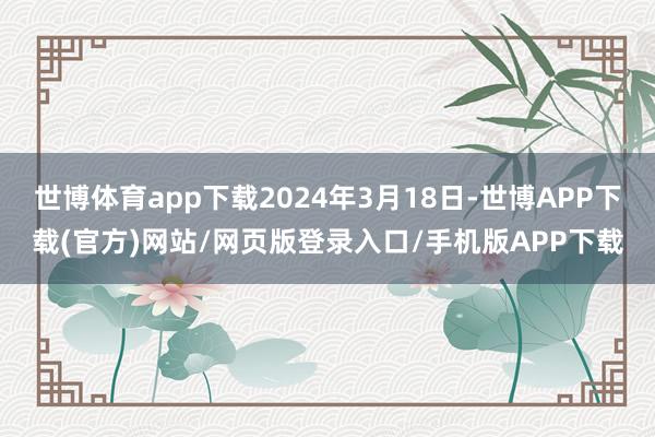 世博体育app下载2024年3月18日-世博APP下载(官方)网站/网页版登录入口/手机版APP下载