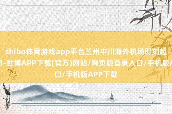 shibo体育游戏app平台兰州中川海外机场即刻起临时关闭-世博APP下载(官方)网站/网页版登录入口/手机版APP下载
