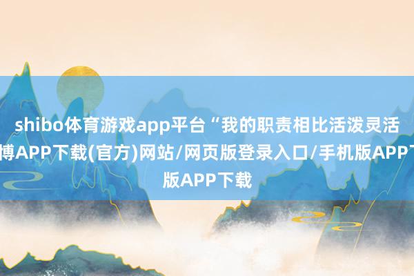 shibo体育游戏app平台“我的职责相比活泼灵活-世博APP下载(官方)网站/网页版登录入口/手机版APP下载