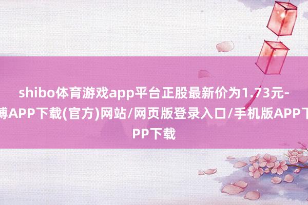 shibo体育游戏app平台正股最新价为1.73元-世博APP下载(官方)网站/网页版登录入口/手机版APP下载