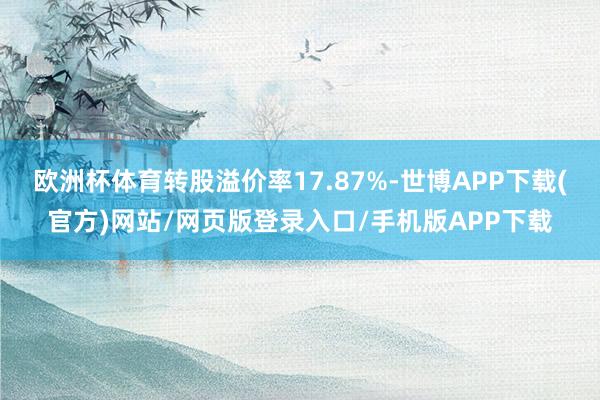 欧洲杯体育转股溢价率17.87%-世博APP下载(官方)网站/网页版登录入口/手机版APP下载