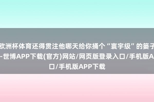 欧洲杯体育还得贯注他哪天给你捅个“寰宇级”的篓子…这心-世博APP下载(官方)网站/网页版登录入口/手机版APP下载
