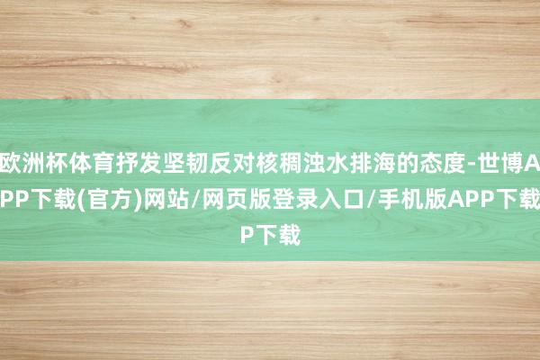 欧洲杯体育抒发坚韧反对核稠浊水排海的态度-世博APP下载(官方)网站/网页版登录入口/手机版APP下载