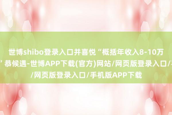 世博shibo登录入口并喜悦“概括年收入8-10万元”“五险二金”恭候遇-世博APP下载(官方)网站/网页版登录入口/手机版APP下载