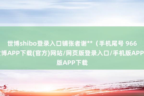 世博shibo登录入口铺张者谢**（手机尾号 9666-世博APP下载(官方)网站/网页版登录入口/手机版APP下载