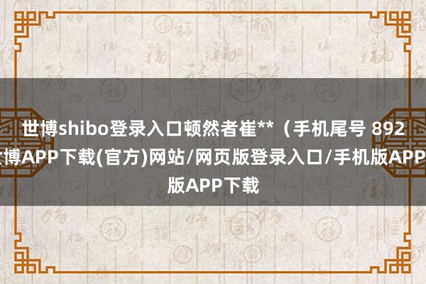 世博shibo登录入口顿然者崔**（手机尾号 8927-世博APP下载(官方)网站/网页版登录入口/手机版APP下载